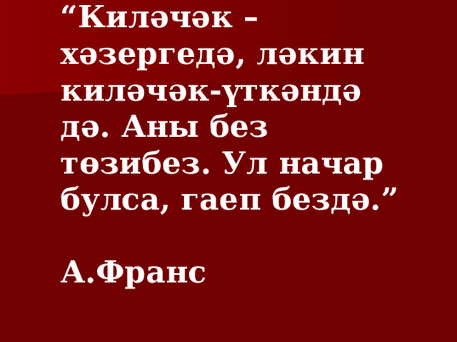 “ Киләчәк – хәзергедә, ләкин киләчәк-үткәндә дә. Аны без төзибез. Ул начар булса, гаеп бездә.”  А.Франс 