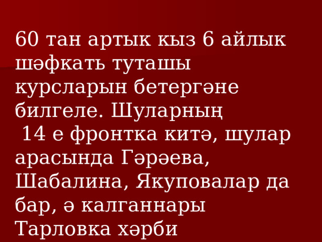 60 тан артык кыз 6 айлык шәфкать туташы курсларын бетергәне билгеле. Шуларның  14 е фронтка китә, шулар арасында Гәрәева, Шабалина, Якуповалар да бар, ә калганнары Тарловка хәрби госпиталендә авыруларга ярдәм күрсәтәләр. .  