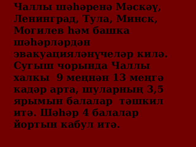 Чаллы шәһәренә Мәскәү, Ленинград, Тула, Минск, Могилев һәм башка шәһәрләрдән эвакуацияләнүчеләр килә. Сугыш чорында Чаллы халкы 9 меңнән 13 меңгә кадәр арта, шуларның 3,5 ярымын балалар тәшкил итә. Шәһәр 4 балалар йортын кабул итә. 