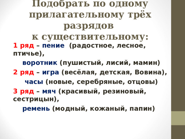 Подобрать по одному прилагательному трёх разрядов  к существительному: 1 ряд – пение (радостное, лесное, птичье),   воротник (пушистый, лисий, мамин) 2 ряд – игра (весёлая, детская, Вовина),   часы (новые, серебряные, отцовы) 3 ряд – мяч (красивый, резиновый, сестрицын),   ремень (модный, кожаный, папин) 