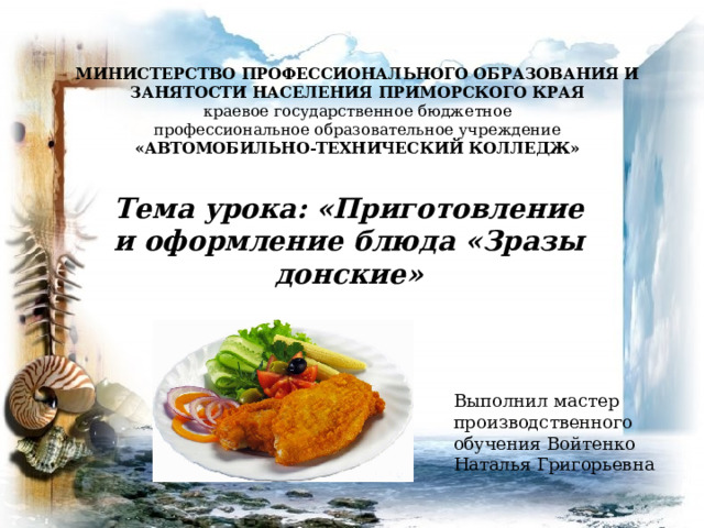 МИНИСТЕРСТВО ПРОФЕССИОНАЛЬНОГО ОБРАЗОВАНИЯ И ЗАНЯТОСТИ НАСЕЛЕНИЯ ПРИМОРСКОГО КРАЯ  краевое государственное бюджетное  профессиональное образовательное учреждение  «АВТОМОБИЛЬНО-ТЕХНИЧЕСКИЙ КОЛЛЕДЖ» Тема урока: «Приготовление и оформление блюда «Зразы донские» Выполнил мастер производственного обучения Войтенко Наталья Григорьевна  