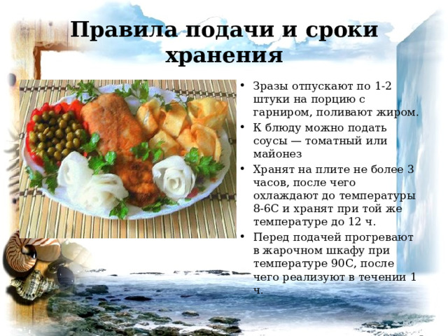 Правила подачи и сроки хранения Зразы отпускают по 1-2 штуки на порцию с гарниром, поливают жиром. К блюду можно подать соусы — томатный или майонез Хранят на плите не более 3 часов, после чего охлаждают до температуры 8-6С и хранят при той же температуре до 12 ч. Перед подачей прогревают в жарочном шкафу при температуре 90С, после чего реализуют в течении 1 ч. 