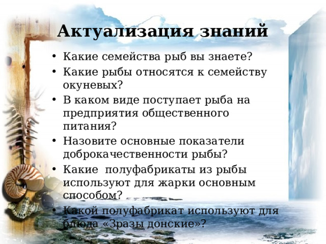 Актуализация знаний Какие семейства рыб вы знаете? Какие рыбы относятся к семейству окуневых? В каком виде поступает рыба на предприятия общественного питания? Назовите основные показатели доброкачественности рыбы? Какие полуфабрикаты из рыбы используют для жарки основным способом? Какой полуфабрикат используют для блюда «Зразы донские»? 