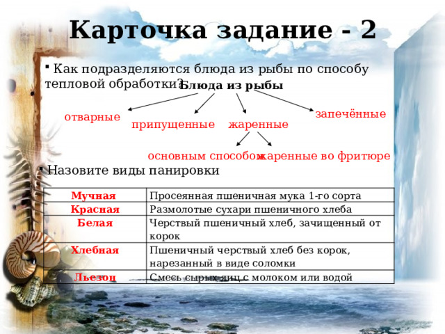 Карточка задание - 2  Как подразделяются блюда из рыбы по способу тепловой обработки? Блюда из рыбы запечённые отварные припущенные жаренные  основным способом жаренные во фритюре  Назовите виды панировки Мучная Красная Просеянная пшеничная мука 1-го сорта Белая Размолотые сухари пшеничного хлеба Черствый пшеничный хлеб, зачищенный от корок Хлебная Льезон Пшеничный черствый хлеб без корок, нарезанный в виде соломки Смесь сырых яиц с молоком или водой 