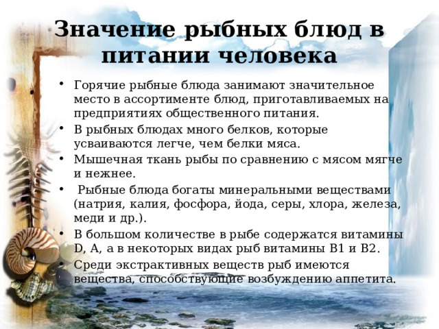 Значение рыбных блюд в питании человека Горячие рыбные блюда занимают значительное место в ассортименте блюд, приготавливаемых на предприятиях общественного питания. В рыбных блюдах много белков, которые усваиваются легче, чем белки мяса. Мышечная ткань рыбы по сравнению с мясом мягче и нежнее.  Рыбные блюда богаты минеральными веществами (натрия, калия, фосфора, йода, серы, хлора, железа, меди и др.). В большом количестве в рыбе содержатся витамины D, А, а в некоторых видах рыб витамины B1 и B2. Среди экстрактивных веществ рыб имеются вещества, способствующие возбуждению аппетита. 