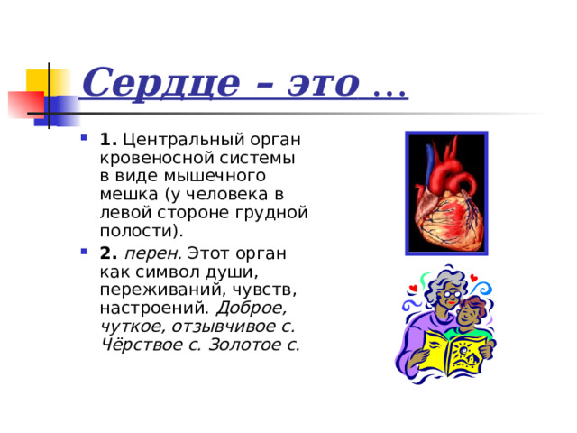 Сердце – это … 1. Центральный орган кровеносной системы в виде мышечного мешка (у человека в левой стороне грудной полости). 2. перен. Этот орган как символ души, переживаний, чувств, настроений. Доброе, чуткое, отзывчивое с. Чёрствое с. Золотое с. 