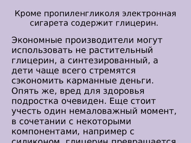 Кроме пропиленгликоля электронная сигарета содержит глицерин.  Экономные производители могут использовать не растительный глицерин, а синтезированный, а дети чаще всего стремятся сэкономить карманные деньги. Опять же, вред для здоровья подростка очевиден. Еще стоит учесть один немаловажный момент, в сочетании с некоторыми компонентами, например с силиконом, глицерин превращается в яд. 