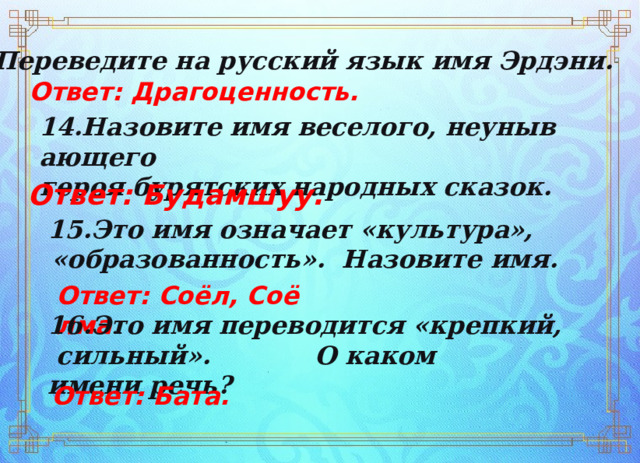 13.Переведите на русский язык имя Эрдэни. Ответ: Драгоценность. 14.Назовите имя веселого, неунывающего  героя бурятских народных сказок. Ответ: Будамшуу.  15.Это имя означает «культура»,  «образованность».  Назовите имя.   Ответ: Соёл, Соёлма . 16.Это имя переводится «крепкий, сильный».  О каком  имени речь? Ответ: Бата. 