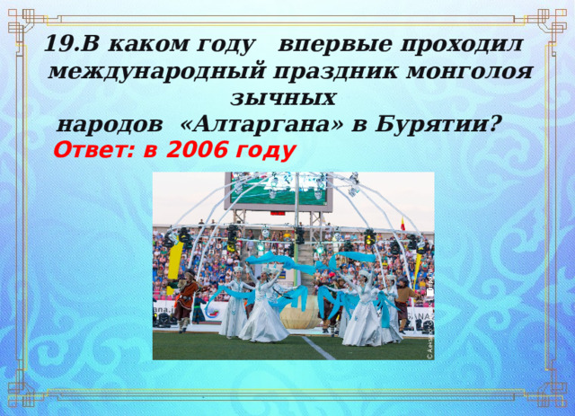 19.В каком году впервые проходил   международный праздник монголоязычных  народов  «Алтаргана» в Бурятии? Ответ: в 2006 году  