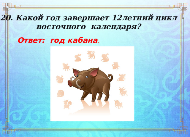 20. Какой год завершает 12­летний цикл  восточного  календаря? Ответ: год кабана . 