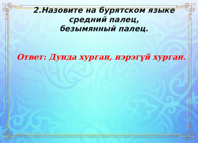 2.Назовите на бурятском языке   средний палец,  безымянный палец.     Ответ: Дунда хурган, нэрэгүй хурган. 