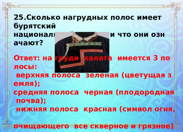 25.Сколько нагрудных полос имеет бурятский  национальный костюм и что они означают? Ответ: на груди  халата  имеется 3 полосы:   верхняя полоса ­ зеленая (цветущая земля);  средняя полоса  черная (плодородная почва);   нижняя полоса  красная (символ огня,  очищающего  все скверное и грязное). 