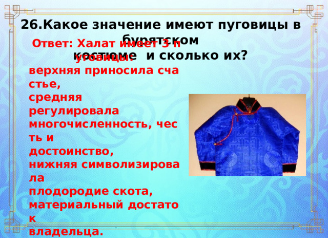 26.Какое значение имеют пуговицы в бурятском  костюме  и сколько их? Ответ: Халат имеет 3 пуговицы:  верхняя приносила счастье,  средняя ­  регулировала  многочисленность, честь и  достоинство,  нижняя символизировала  плодородие скота,   материальный достаток  владельца. 