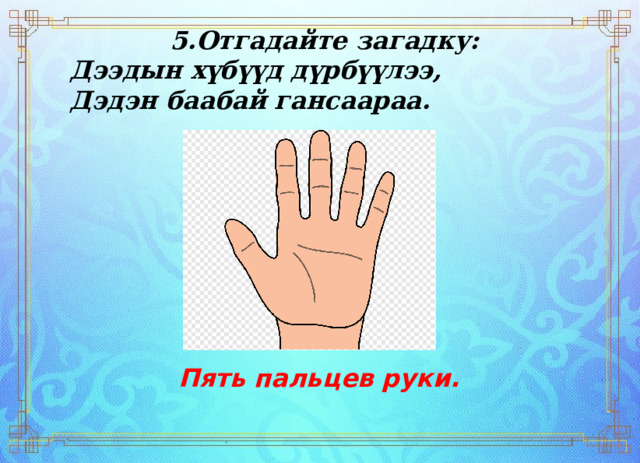 5.Отгадайте загадку: Дээдын хүбүүд дүрбүүлээ, Дэдэн баабай гансаараа.    Пять пальцев руки. 