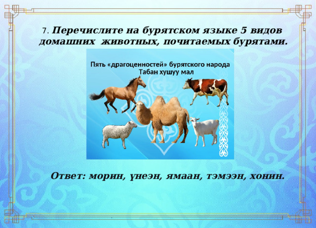 7. Перечислите на бурятском языке 5 видов  домашних  животных, почитаемых бурятами. Ответ:   морин,   үнеэн,   ямаан,   тэмээн,   хонин. 