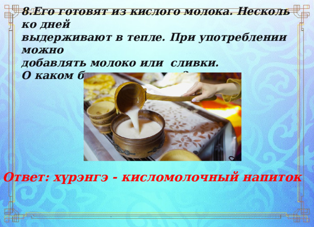 8.Его   готовят   из   кислого   молока.   Несколько   дней   выдерживают   в   тепле.   При   употреблении   можно   добавлять   молоко   или   сливки. О   каком   блюде   идет   речь? Ответ: хүрэнгэ - кисломолочный напиток   