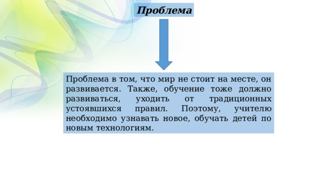 Проблема Проблема в том, что мир не стоит на месте, он развивается. Также, обучение тоже должно развиваться, уходить от традиционных устоявшихся правил. Поэтому, учителю необходимо узнавать новое, обучать детей по новым технологиям. 