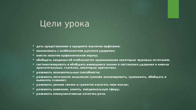 Цели урока дать представление о предмете изучения орфоэпии; познакомить с особенностями русского ударения; ввести понятие орфоэпической нормы; обобщить сведения об особенностях произношения некоторых звуковых сочетаний; систематизировать и обобщить имеющиеся знания о постановке ударения в именах прилагательных, глаголах, некоторых причастиях. развивать познавательные способности; развивать логическое мышление (умение анализировать, сравнивать, обобщать и выявлять главное); развивать умение связно и грамотно излагать свои мысли; развивать внимание, память, эмоциональную сферу; развивать коммуникативные качества речи. 