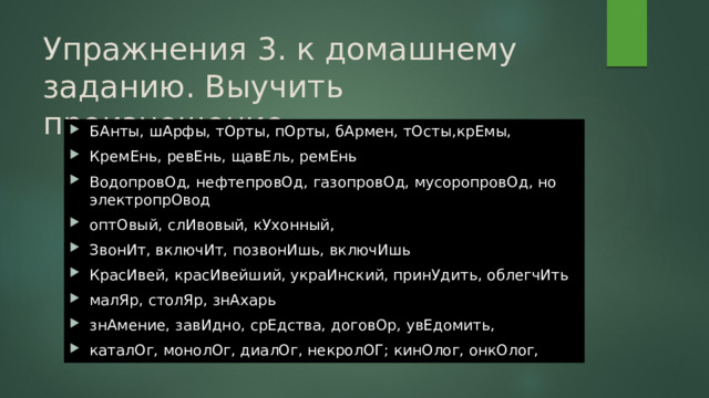 Упражнения 3. к домашнему заданию. Выучить произношение. БАнты, шАрфы, тОрты, пОрты, бАрмен, тОсты,крЕмы, КремЕнь, ревЕнь, щавЕль, ремЕнь ВодопровОд, нефтепровОд, газопровОд, мусоропровОд, но электропрОвод оптОвый, слИвовый, кУхонный, ЗвонИт, включИт, позвонИшь, включИшь КрасИвей, красИвейший, украИнский, принУдить, облегчИть малЯр, столЯр, знАхарь знАмение, завИдно, срЕдства, договОр, увЕдомить, каталОг, монолОг, диалОг, некролОГ; кинОлог, онкОлог, 