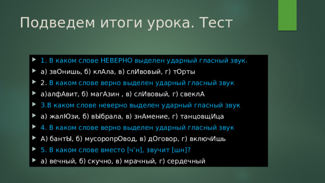 Подведем итоги урока. Тест 1. В каком слове НЕВЕРНО выделен ударный гласный звук. а) звОнишь, б) клАла, в) слИвовый, г) тОрты 2. В каком слове верно выделен ударный гласный звук а)алфАвит, б) магАзин , в) слИвовый, г) свеклА 3.В каком слове неверно выделен ударный гласный звук а) жалЮзи, б) вЫбрала, в) знАмение, г) танцовщИца 4. В каком слове верно выделен ударный гласный звук А) бантЫ, б) мусоропрОвод, в) дОговор, г) включИшь 5. В каком слове вместо [ч’н], звучит [шн]? а) вечный, б) скучно, в) мрачный, г) сердечный 