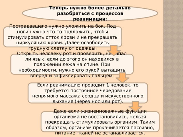 Теперь нужно более детально разобраться с процессов реанимации: Пострадавшего нужно уложить на бок. Под ноги нужно что-то подложить, чтобы стимулировать отток крови и не прекращать циркуляцию крови. Далее освободить грудную клетку от одежды. Открыть человеку рот и проверить, не запал ли язык, если до этого он находился в положении лежа на спине. При необходимости, нужно его рукой вытащить вперед и зафиксировать пальцем. Если реанимацию проводит 1 человек, то требуется постоянное чередование непрямого массажа сердца и искусственного дыхания (через нос или рот). Даже если жизненноважные функции организма не восстановились, нельзя прекращать стимулировать организм. Таким образом, организм прокачивается пассивно, питание тканей не останавливается. 