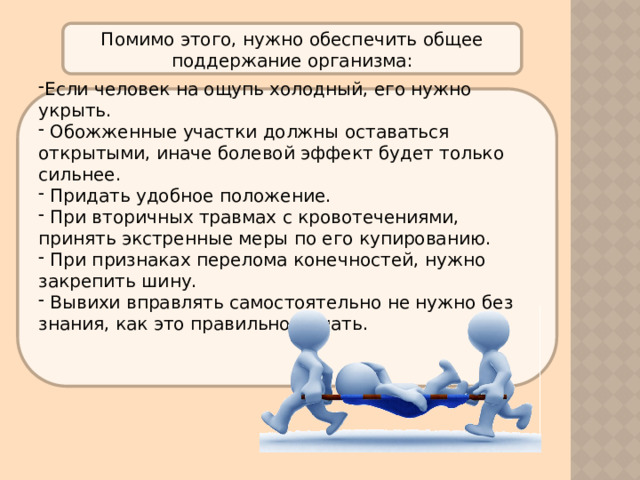 Помимо этого, нужно обеспечить общее поддержание организма: Если человек на ощупь холодный, его нужно укрыть.  Обожженные участки должны оставаться открытыми, иначе болевой эффект будет только сильнее.  Придать удобное положение.  При вторичных травмах с кровотечениями, принять экстренные меры по его купированию.  При признаках перелома конечностей, нужно закрепить шину.  Вывихи вправлять самостоятельно не нужно без знания, как это правильно делать.     