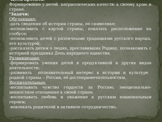 Цель проекта: Формирование у детей патриотических качеств: к своему краю и стране. Задачи: Обучающие: -дать сведения об истории страны, ее символике; -познакомить с картой страны, показать расположение на глобусе; -познакомить детей с различными традициями русского народа, его культурой; -рассказать детям о людях, прославивших Родину, познакомить с историей праздника День народного единства. Развивающие: -формировать умения детей в продуктивной и других видах деятельности; -развивать познавательный интерес к истории и культуре родной страны – России, её достопримечательностям. Воспитательные: -воспитывать чувство гордости за Россию, эмоционально-ценностное отношение к своей стране; -воспитывать любовь и уважение к русским национальным героям; -вовлекать родителей в активное сотрудничество.  