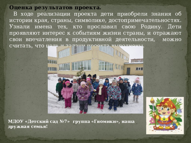 Оценка результатов проекта.  В ходе реализации проекта дети приобрели знания об истории края, страны, символике, достопримечательностях. Узнали имена тех, кто прославил свою Родину. Дети проявляют интерес к событиям жизни страны, и отражают свои впечатления в продуктивной деятельности, можно считать, что цель и задачи проекта выполнены. МДОУ «Детский сад №7» группа «Гномики», наша дружная семья!  