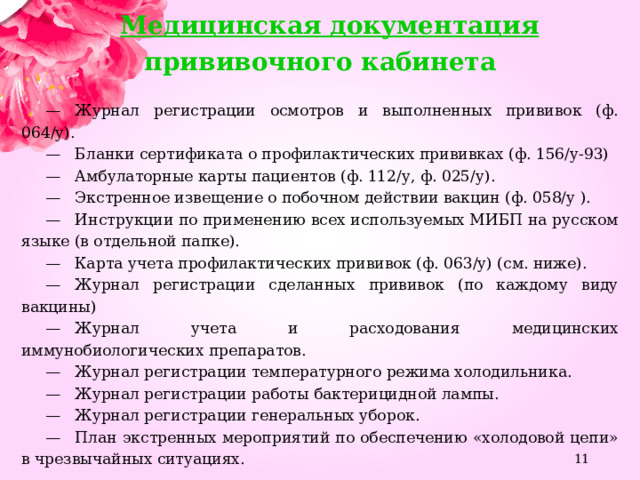 Медицинская документация прививочного кабинета    —    Журнал регистрации осмотров и выполненных прививок (ф. 064/у).  —    Бланки сертификата о профилактических прививках (ф. 156/у-93)  —    Амбулаторные карты пациентов (ф. 112/у, ф. 025/у).  —    Экстренное извещение о побочном действии вакцин (ф. 058/у ).  —    Инструкции по применению всех используемых МИБП на русском языке (в отдельной папке).  —    Карта учета профилактических прививок (ф. 063/у) (см. ниже).  —    Журнал регистрации сделанных прививок (по каждому виду вакцины)  —    Журнал учета и расходования медицинских иммунобиологических препаратов.  —    Журнал регистрации температурного режима холодильника.  —    Журнал регистрации работы бактерицидной лампы.  —    Журнал регистрации генеральных уборок.  —    План экстренных мероприятий по обеспечению «холодовой цепи» в чрезвычайных ситуациях.  