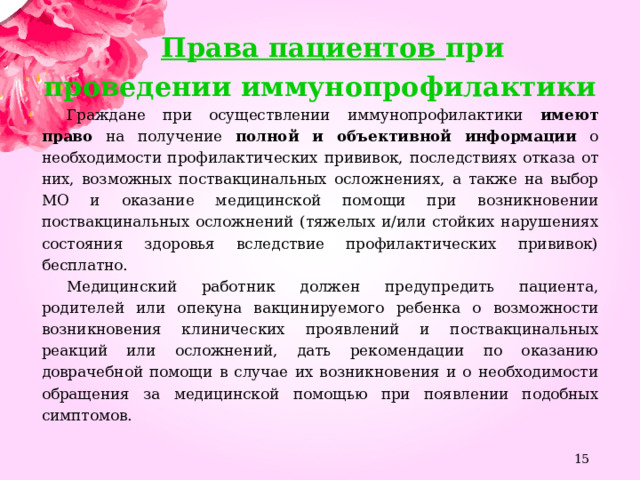 Права пациентов при проведении иммунопрофилактики Граждане при осуществлении иммунопрофилактики имеют право на получение полной и объективной информации о необходимости профилактических прививок, последствиях отказа от них, возможных поствакцинальных осложнениях, а также на выбор МО и оказание медицинской помощи при возникновении поствакцинальных осложнений (тяжелых и/или стойких нарушениях состояния здоровья вследствие профилактических прививок) бесплатно. Медицинский работник должен предупредить пациента, родителей или опекуна вакцинируемого ребенка о возможности возникновения клинических проявлений и поствакцинальных реакций или осложнений, дать рекомендации по оказанию доврачебной помощи в случае их возникновения и о необходимости обращения за медицинской помощью при появлении подобных симптомов.    