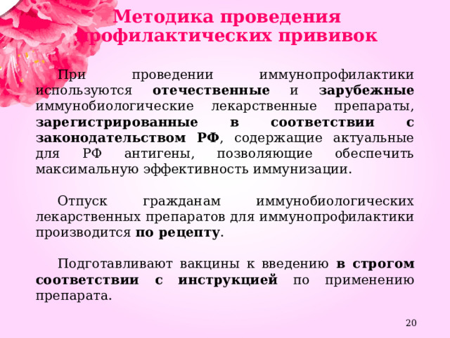 Методика проведения профилактических прививок При проведении иммунопрофилактики используются отечественные и зарубежные иммунобиологические лекарственные препараты, зарегистрированные в соответствии с законодательством РФ , содержащие актуальные для РФ антигены, позволяющие обеспечить максимальную эффективность иммунизации. Отпуск гражданам иммунобиологических лекарственных препаратов для иммунопрофилактики производится по рецепту . Подготавливают вакцины к введению в строгом соответствии с инструкцией по применению препарата.  