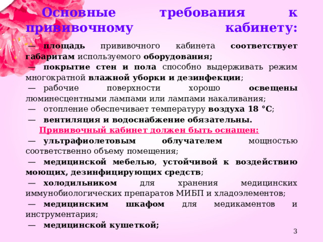 Основные требования к прививочному кабинету:    —    площадь прививочного кабинета соответствует габаритам используемого оборудования;  —    покрытие стен и пола способно выдерживать режим многократной влажной уборки и дезинфекции ;  —    рабочие поверхности хорошо освещены люминесцентными лампами или лампами накаливания;  —    отопление обеспечивает температуру воздуха 18 °C ;  —    вентиляция и водоснабжение обязательны.  Прививочный кабинет должен быть оснащен:  —    ультрафиолетовым облучателем мощностью соответственно объему помещения;  —    медицинской мебелью , устойчивой к воздействию моющих, дезинфицирующих средств ;  —    холодильником для хранения медицинских иммунобиологических препаратов МИБП и хладоэлементов;  —    медицинским шкафом для медикаментов и инструментария;  —    медицинской кушеткой;  