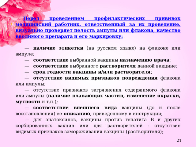 Перед проведением профилактических прививок медицинский работник, ответственный за их проведение, визуально проверяет целость ампулы или флакона, качество вводимого препарата и его маркировку:  —    наличие этикетки (на русском языке) на флаконе или ампуле;  —    соответствие выбранной вакцины назначению врача ;  —    соответствие выбранного растворителя данной вакцине;  —    срок годности вакцины и/или растворителя ;  —    отсутствие видимых признаков повреждения флакона или ампулы;  —    отсутствие признаков загрязнения содержимого флакона или ампулы ( наличие плавающих частиц, изменение окраски, мутности и т.п.);  —    соответствие внешнего вида вакцины (до и после восстановления) ее описанию , приведенному в инструкции;  —    для анатоксинов, вакцины против гепатита B и других сорбированных вакцин или для растворителей - отсутствие видимых признаков замораживания вакцины (растворителя);  