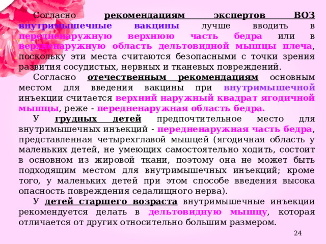 Согласно рекомендациям экспертов ВОЗ  внутримышечные вакцины лучше вводить в передненаружную верхнюю часть бедра или в верхненаружную область дельтовидной мышцы плеча , поскольку эти места считаются безопасными с точки зрения развития сосудистых, нервных и тканевых повреждений. Согласно отечественным рекомендациям основным местом для введения вакцины при внутримышечной инъекции считается верхний наружный квадрат ягодичной мышцы , реже - передненаружная область бедра. У грудных детей  предпочтительное место для внутримышечных инъекций - передненаружная часть бедра , представленная четырехглавой мышцей (ягодичная область у маленьких детей, не умеющих самостоятельно ходить, состоит в основном из жировой ткани, поэтому она не может быть подходящим местом для внутримышечных инъекций; кроме того, у маленьких детей при этом способе введения высока опасность повреждения седалищного нерва). У детей старшего возраста внутримышечные инъекции рекомендуется делать в дельтовидную мышцу , которая отличается от других относительно большим размером.  