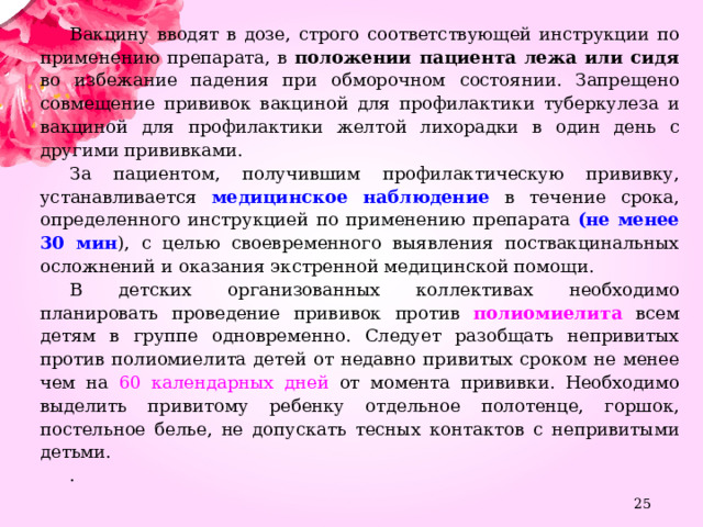 Вакцину вводят в дозе, строго соответствующей инструкции по применению препарата, в положении пациента лежа или сидя во избежание падения при обморочном состоянии. Запрещено совмещение прививок вакциной для профилактики туберкулеза и вакциной для профилактики желтой лихорадки в один день с другими прививками. За пациентом, получившим профилактическую прививку, устанавливается медицинское наблюдение в течение срока, определенного инструкцией по применению препарата (не менее 30 мин ), с целью своевременного выявления поствакцинальных осложнений и оказания экстренной медицинской помощи. В детских организованных коллективах необходимо планировать проведение прививок против полиомиелита всем детям в группе одновременно. Следует разобщать непривитых против полиомиелита детей от недавно привитых сроком не менее чем на 60 календарных дней от момента прививки. Необходимо выделить привитому ребенку отдельное полотенце, горшок, постельное белье, не допускать тесных контактов с непривитыми детьми. .  