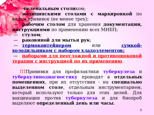   —     пеленальным столи ком;  —    медицинскими столами с маркировкой по видам прививок (не менее трех);  —    рабочим столом для хранения документации, инструкциями по применению всех МИБП;  —    стулом ;  —    раковиной для мытья рук ;  —    термоконтейнером или сумкой-холодильником с набором хладоэлементов ;  —    наборами для неотложной и противошоковой терапии с инструкцией по их применению .  !!! Прививки для профилактики туберкулеза и туберкулинодиагностику проводят в отдельных помещениях , при их отсутствии - на специально выделенном столе , отдельным инструментарием, который используют только для этих целей. Для вакцинации против туберкулеза и для биопроб выделяют определенный день или часы .  