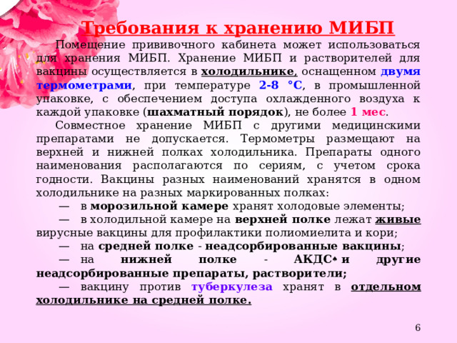 Требования к хранению МИБП Помещение прививочного кабинета может использоваться для хранения МИБП. Хранение МИБП и растворителей для вакцины осуществляется в холодильнике , оснащенном двумя термометрами , при температуре 2-8 °C , в промышленной упаковке, с обеспечением доступа охлажденного воздуха к каждой упаковке ( шахматный порядок ), не более 1 мес . Совместное хранение МИБП с другими медицинскими препаратами не допускается. Термометры размещают на верхней и нижней полках холодильника. Препараты одного наименования располагаются по сериям, с учетом срока годности. Вакцины разных наименований хранятся в одном холодильнике на разных маркированных полках:  —    в морозильной камере хранят холодовые элементы;  —    в холодильной камере на верхней полке лежат живые вирусные вакцины для профилактики полиомиелита и кори;  —    на средней полке - неадсорбированные вакцины ;  —    на нижней полке - АКДС ♠  и другие неадсорбированные препараты, растворители;  —    вакцину против туберкулеза хранят в отдельном холодильнике на средней полке.  