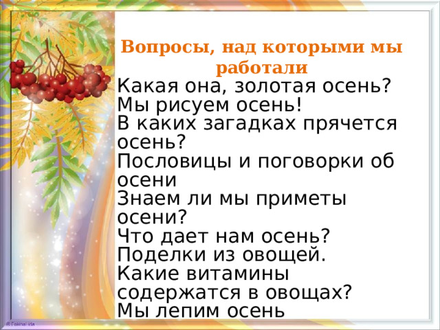 Вопросы, над которыми мы работали Какая она, золотая осень? Мы рисуем осень! В каких загадках прячется осень? Пословицы и поговорки об осени Знаем ли мы приметы осени? Что дает нам осень? Поделки из овощей. Какие витамины содержатся в овощах? Мы лепим осень 