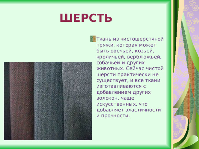 ШЕРСТЬ Ткань из чистошерстяной пряжи, которая может быть овечьей, козьей, кроличьей, верблюжьей, собачьей и других животных. Сейчас чистой шерсти практически не существует, и все ткани изготавливаются с добавлением других волокон, чаще искусственных, что добавляет эластичности и прочности. 