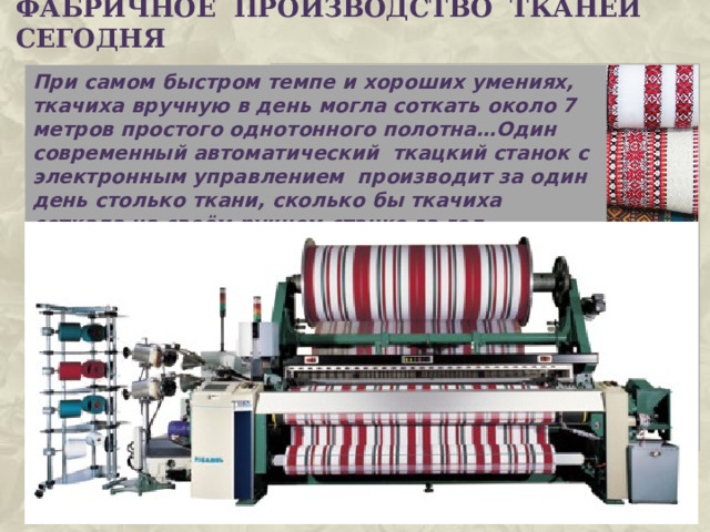 ФАБРИЧНОЕ ПРОИЗВОДСТВО ТКАНЕй сегодня При самом быстром темпе и хороших умениях, ткачиха вручную в день могла соткать около 7 метров простого однотонного полотна…Один современный автоматический ткацкий станок с электронным управлением производит за один день столько ткани, сколько бы ткачиха соткала на своём ручном станке за год. 