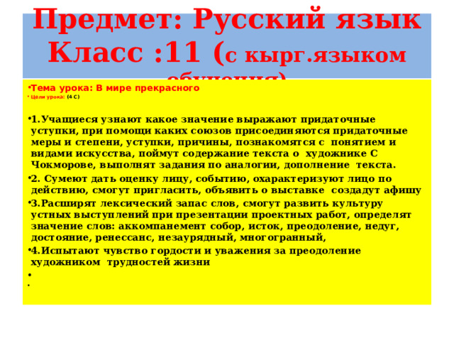 Предмет: Русский язык  Класс :11 ( с кырг.языком обучения) Тема урока: В мире прекрасного Цели урока: (4 С) 1.Учащиеся узнают какое значение выражают придаточные уступки, при помощи каких союзов присоединяются придаточные меры и степени, уступки, причины, познакомятся с понятием и видами искусства, поймут содержание текста о художнике С Чокморове, выполнят задания по аналогии, дополнение текста. 2. Сумеют дать оценку лицу, событию, охарактеризуют лицо по действию, смогут пригласить, объявить о выставке создадут афишу 3.Расширят лексический запас слов, смогут развить культуру устных выступлений при презентации проектных работ, определят значение слов: аккомпанемент собор, исток, преодоление, недуг, достояние, ренессанс, незаурядный, многогранный, 4.Испытают чувство гордости и уважения за преодоление художником трудностей жизни     