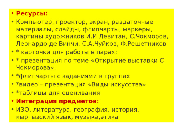 Ресурсы: Компьютер, проектор, экран, раздаточные материалы, слайды, флипчарты, маркеры, картины художников И.И.Левитан, С.Чокморов, Леонардо де Винчи, С.А.Чуйков, Ф.Решетников * карточки для работы в парах; * презентация по теме «Открытие выставки С Чокморова». *флипчарты с заданиями в группах *видео – презентация «Виды искусства» *таблицы для оценивания Интеграция предметов: ИЗО, литература, география, история, кыргызский язык, музыка,этика 