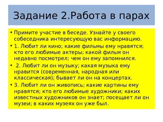 Задание 2.Работа в парах Примите участие в беседе. Узнайте у своего собеседника интересующую вас информацию. 1. Любит ли кино; какие фильмы ему нравятся; кто его любимые актеры; какой фильм он недавно посмотрел; чем он ему запомнился.  2. Любит ли он музыку; какая музыка ему нравится (современная, народная или классическая); бывает ли он на концертах. 3. Любит ли он живопись; какие картины ему нравятся; кто его любимые художники; каких известных художников он знает; посещает ли он музеи; в каких музеях он уже был. 