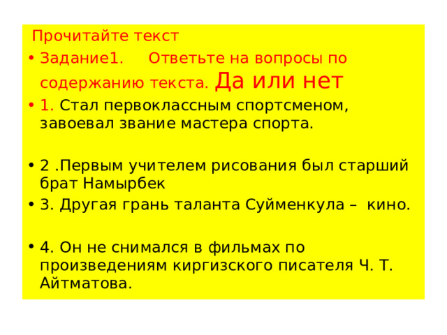  Прочитайте текст Задание1. Ответьте на вопросы по содержанию текста. Да или нет 1. Стал первоклассным спортсменом, завоевал звание мастера спорта. 2 .Первым учителем рисования был старший брат Намырбек 3. Другая грань таланта Суйменкула – кино.  4. Он не снимался в фильмах по произведениям киргизского писателя Ч. Т. Айтматова. 