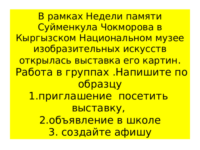 В рамках Недели памяти Суйменкула Чокморова в Кыргызском Национальном музее изобразительных искусств открылась выставка его картин .  Работа в группах .Напишите по образцу  1.приглашение посетить выставку,  2.объявление в школе  3. создайте афишу 