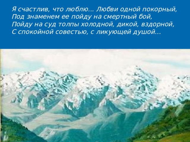 Я счастлив, что люблю... Любви одной покорный, Под знаменем ее пойду на смертный бой,  Пойду на суд толпы холодной, дикой, вздорной,  С спокойной совестью, с ликующей душой...  