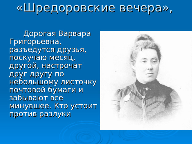 «Шредоровские вечера»,  Дорогая Варвара Григорьевна, разъедутся друзья, поскучаю месяц, другой, настрочат друг другу по небольшому листочку почтовой бумаги и забывают все минувшее. Кто устоит против разлуки 