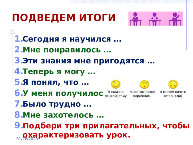 ПОДВЕДЕМ ИТОГИ Сегодня я научился … Мне понравилось … Эти знания мне пригодятся … Теперь я могу … Я понял, что … У меня получилось … Было трудно … Мне захотелось … Подбери три прилагательных, чтобы охарактеризовать урок.  01/18/2023 