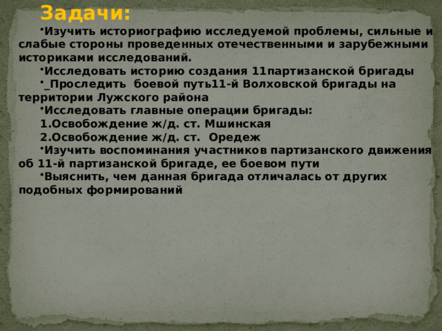 Задачи: Изучить историографию исследуемой проблемы, сильные и слабые стороны проведенных отечественными и зарубежными историками исследований. Исследовать историю создания 11партизанской бригады _Проследить боевой путь11-й Волховской бригады на территории Лужского района Исследовать главные операции бригады: 1.Освобождение ж/д. ст. Мшинская 2.Освобождение ж/д. ст. Оредеж Изучить воспоминания участников партизанского движения об 11-й партизанской бригаде, ее боевом пути Выяснить, чем данная бригада отличалась от других подобных формирований  