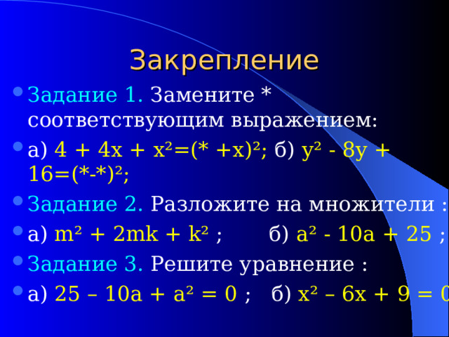 Закрепление Задание 1. Замените * соответствующим выражением: а) 4 + 4х + х²=(* +х)²; б) у² - 8у + 16=(*-*)²; Задание 2. Разложите на множители : а) m ² + 2mk + k ²  ; б) a ²  - 10a + 25  ; Задание 3. Решите уравнение : а) 25 – 10a + a ² = 0  ;  б) x ² – 6 x +  9 = 0  
